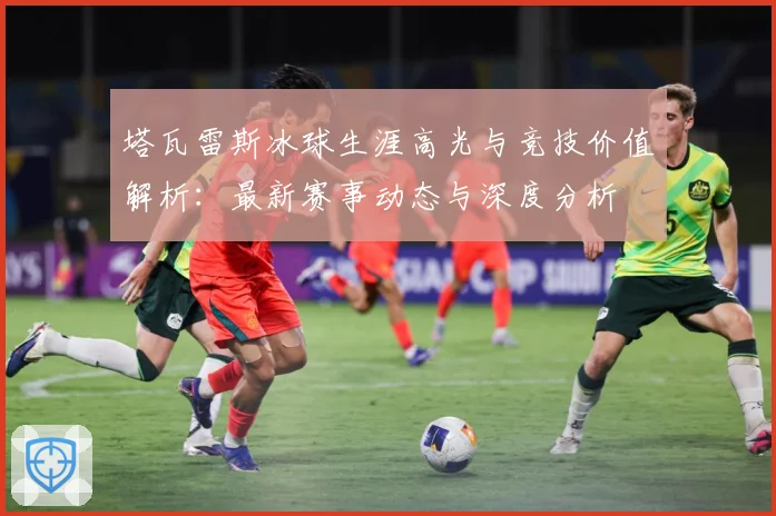 塔瓦雷斯冰球生涯高光与竞技价值解析：最新赛事动态与深度分析