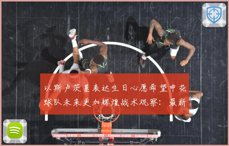 以斯卢茨基表达生日心愿希望申花球队未来更加辉煌战术观察：最新赛事动态与深度分析