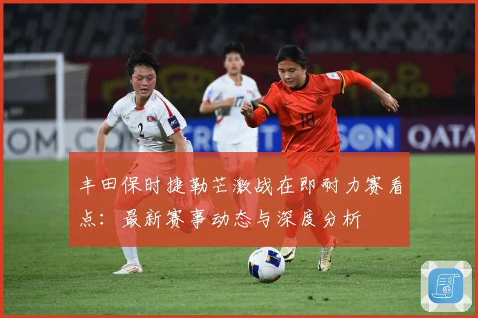 丰田保时捷勒芒激战在即耐力赛看点：最新赛事动态与深度分析