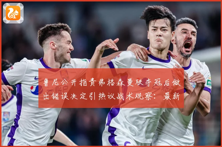 鲁尼公开指责弗格森曼联夺冠后做出错误决定引热议战术观察：最新赛事动态与深度分析