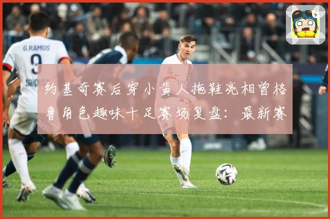 约基奇赛后穿小黄人拖鞋亮相曾格鲁角色趣味十足赛场复盘：最新赛事动态与深度分析