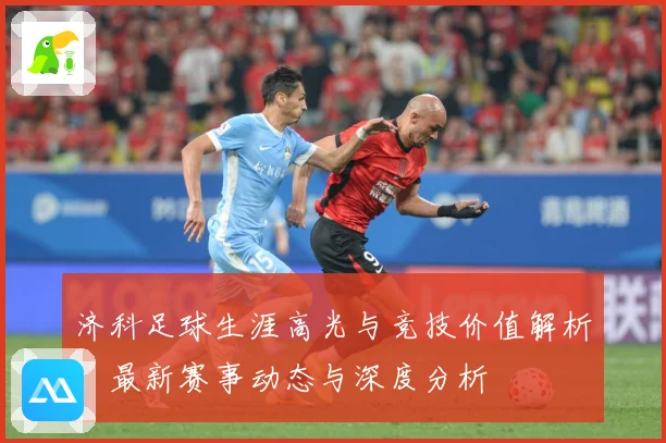 济科足球生涯高光与竞技价值解析：最新赛事动态与深度分析