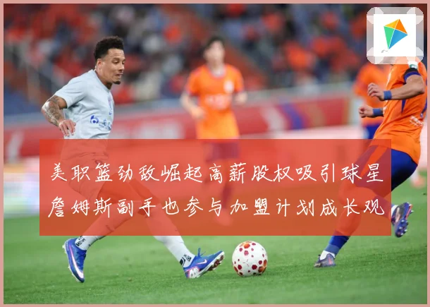 美职篮劲敌崛起高薪股权吸引球星詹姆斯副手也参与加盟计划成长观察：最新赛事动态与深度分析
