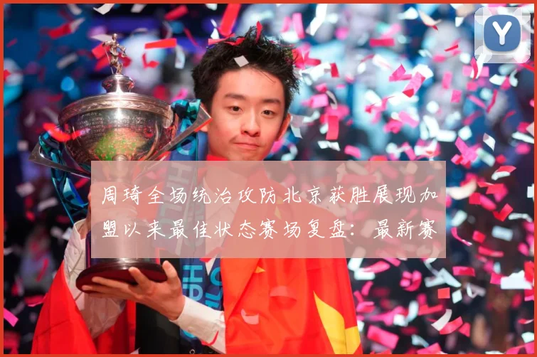 周琦全场统治攻防北京获胜展现加盟以来最佳状态赛场复盘：最新赛事动态与深度分析
