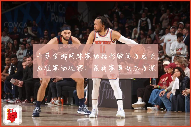 卡萨金娜网球赛场精彩瞬间与成长历程赛场观察：最新赛事动态与深度分析