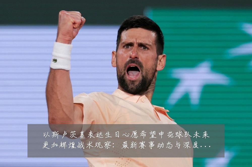以斯卢茨基表达生日心愿希望申花球队未来更加辉煌战术观察：最新赛事动态与深度分析