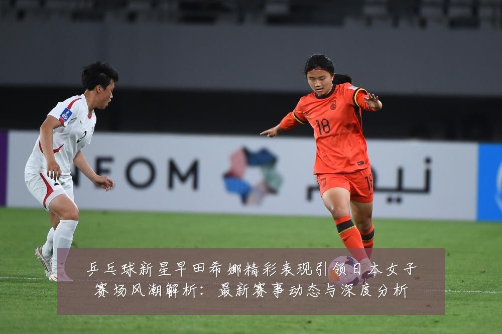 乒乓球新星早田希娜精彩表现引领日本女子赛场风潮解析：最新赛事动态与深度分析