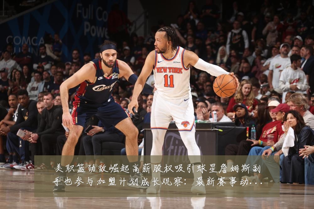 美职篮劲敌崛起高薪股权吸引球星詹姆斯副手也参与加盟计划成长观察：最新赛事动态与深度分析