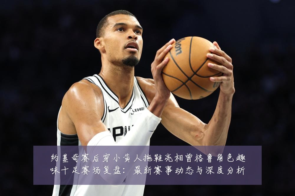 约基奇赛后穿小黄人拖鞋亮相曾格鲁角色趣味十足赛场复盘：最新赛事动态与深度分析