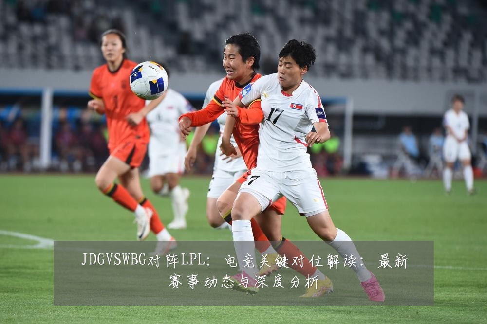 JDGVSWBG对阵LPL：电竞关键对位解读：最新赛事动态与深度分析